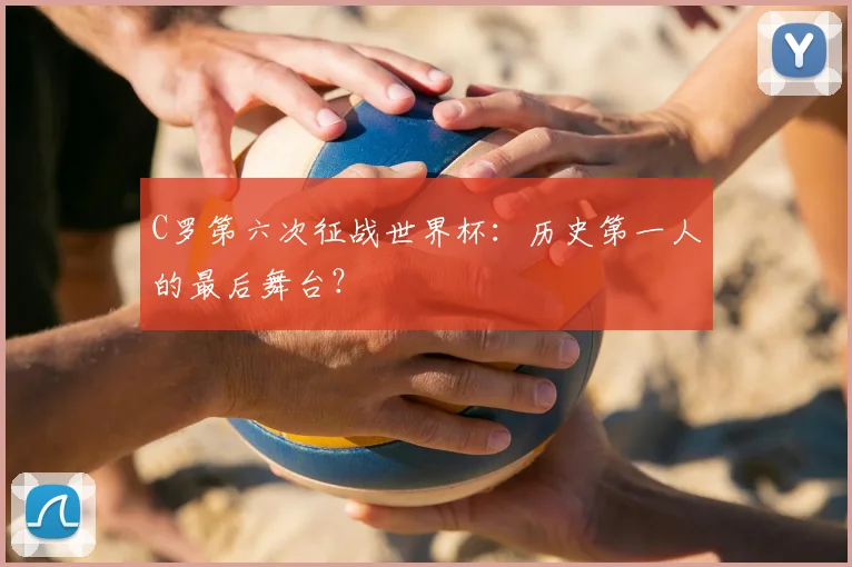 C罗第六次征战世界杯：历史第一人的最后舞台？