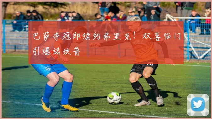 巴萨夺冠即续约弗里克！双喜临门引爆诺坎普
