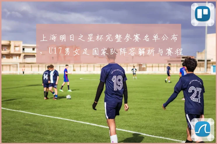上海明日之星杯完整参赛名单公布，U17男女足国家队阵容解析与赛程前瞻