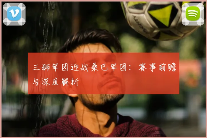 三狮军团迎战桑巴军团：赛事前瞻与深度解析