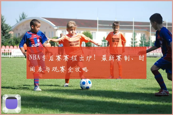 NBA季后赛赛程出炉！最新赛制、时间表与观赛全攻略